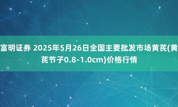 富明证券 2025年5月26日全国主要批发市场黄芪(黄芪节子0.8-1.0cm)价格行情