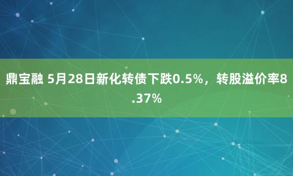 鼎宝融 5月28日新化转债下跌0.5%，转股溢价率8.37%