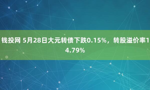 钱投网 5月28日大元转债下跌0.15%，转股溢价率14.79%