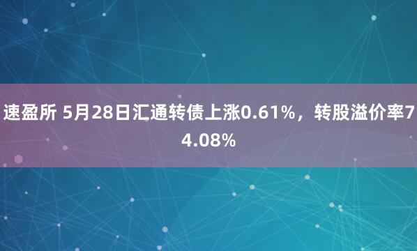 速盈所 5月28日汇通转债上涨0.61%，转股溢价率74.08%