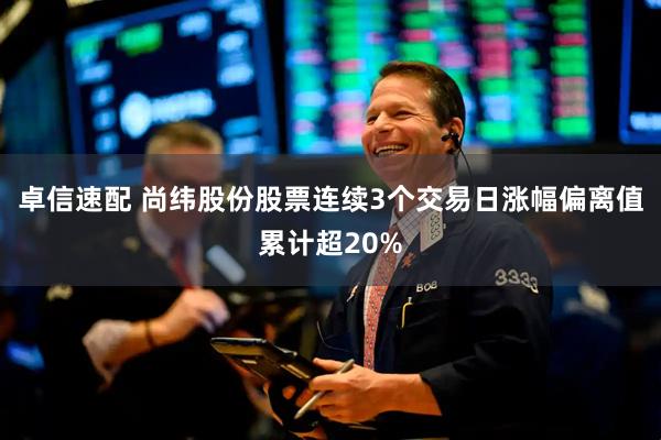 卓信速配 尚纬股份股票连续3个交易日涨幅偏离值累计超20%