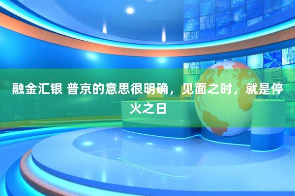 融金汇银 普京的意思很明确，见面之时，就是停火之日
