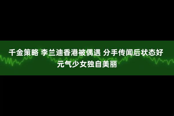 千金策略 李兰迪香港被偶遇 分手传闻后状态好 元气少女独自美丽