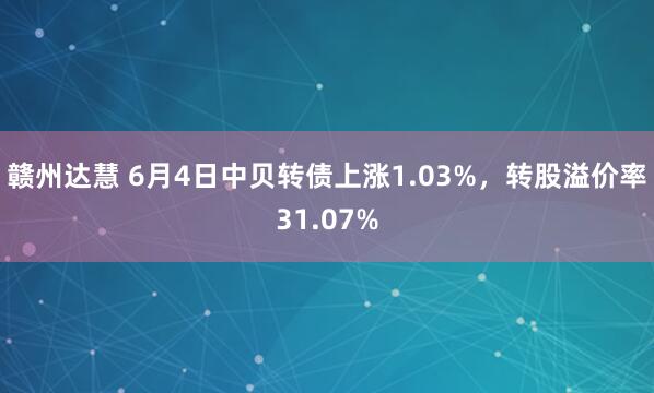 赣州达慧 6月4日中贝转债上涨1.03%，转股溢价率31.07%