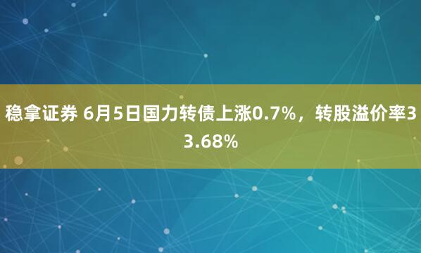 稳拿证券 6月5日国力转债上涨0.7%，转股溢价率33.68%