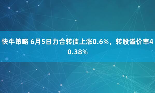快牛策略 6月5日力合转债上涨0.6%，转股溢价率40.38%