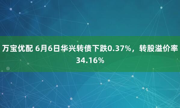 万宝优配 6月6日华兴转债下跌0.37%，转股溢价率34.16%