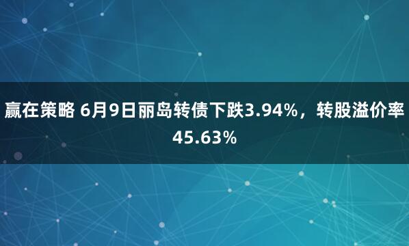 赢在策略 6月9日丽岛转债下跌3.94%，转股溢价率45.63%