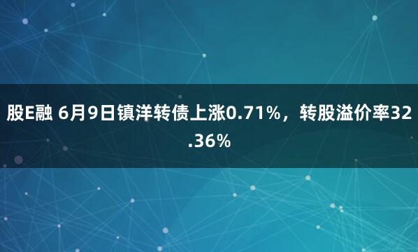 股E融 6月9日镇洋转债上涨0.71%，转股溢价率32.36%
