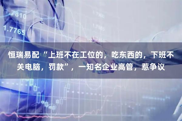 恒瑞易配 “上班不在工位的，吃东西的，下班不关电脑，罚款”，一知名企业高管，惹争议