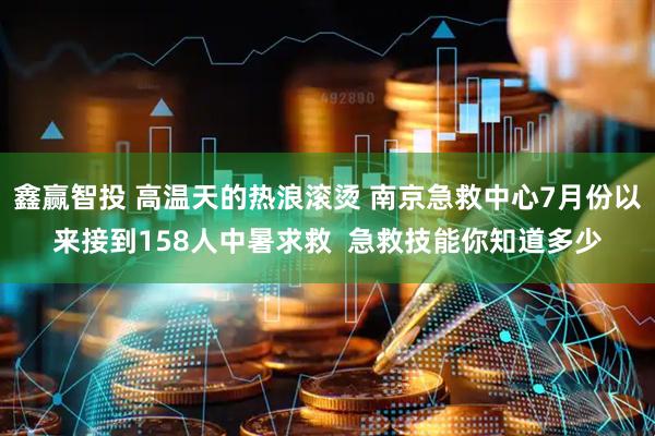 鑫赢智投 高温天的热浪滚烫 南京急救中心7月份以来接到158人中暑求救  急救技能你知道多少