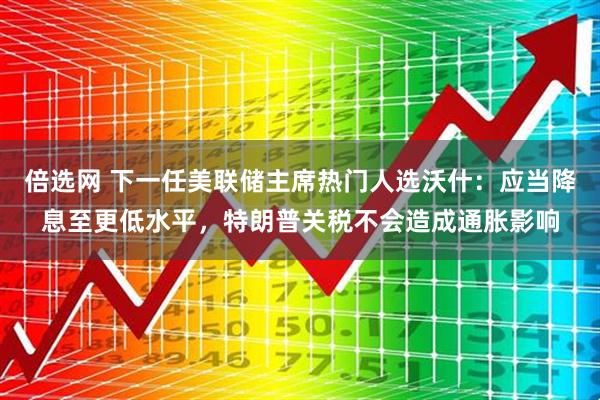 倍选网 下一任美联储主席热门人选沃什：应当降息至更低水平，特朗普关税不会造成通胀影响