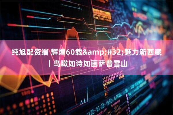 纯旭配资端 辉煌60载&#32;魅力新西藏｜鸟瞰如诗如画萨普雪山
