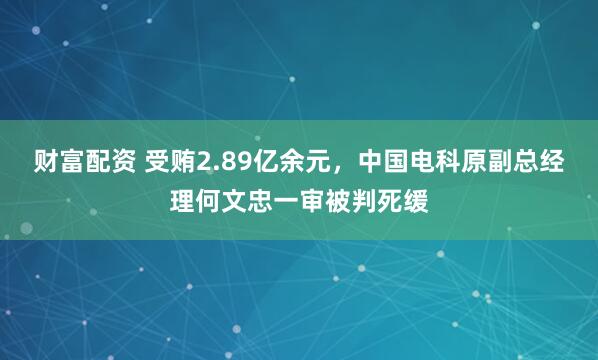 财富配资 受贿2.89亿余元，中国电科原副总经理何文忠一审被判死缓