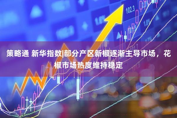 策略通 新华指数|部分产区新椒逐渐主导市场，花椒市场热度维持稳定