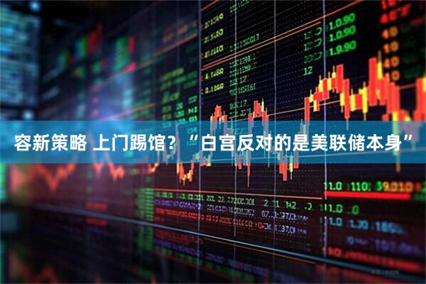 容新策略 上门踢馆？“白宫反对的是美联储本身”