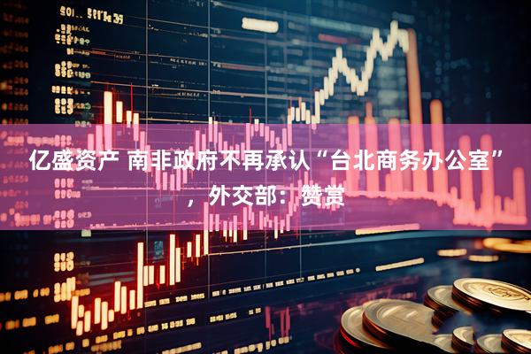 亿盛资产 南非政府不再承认“台北商务办公室”，外交部：赞赏