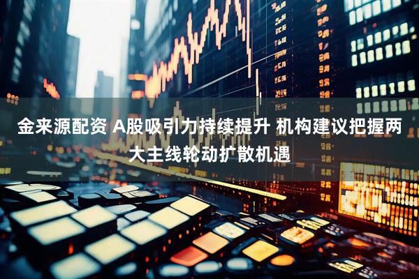金来源配资 A股吸引力持续提升 机构建议把握两大主线轮动扩散机遇