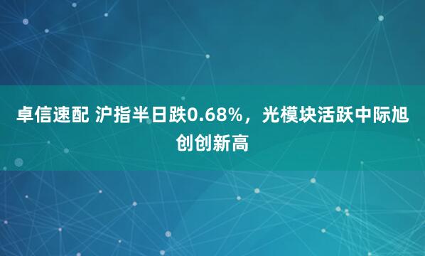 卓信速配 沪指半日跌0.68%，光模块活跃中际旭创创新高