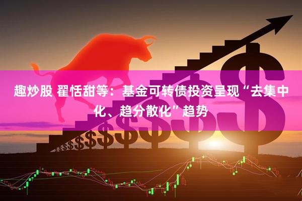 趣炒股 翟恬甜等：基金可转债投资呈现“去集中化、趋分散化”趋势