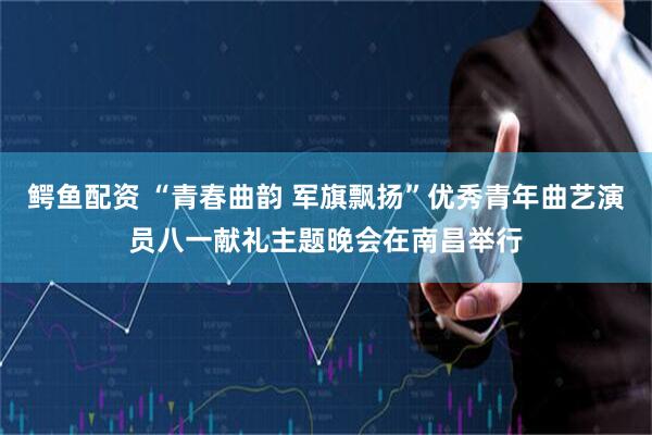 鳄鱼配资 “青春曲韵 军旗飘扬”优秀青年曲艺演员八一献礼主题晚会在南昌举行