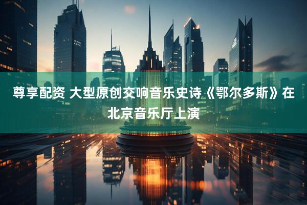 尊享配资 大型原创交响音乐史诗《鄂尔多斯》在北京音乐厅上演