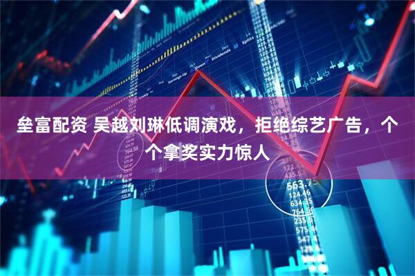 垒富配资 吴越刘琳低调演戏，拒绝综艺广告，个个拿奖实力惊人