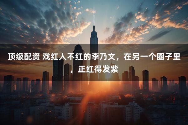 顶级配资 戏红人不红的李乃文，在另一个圈子里，正红得发紫
