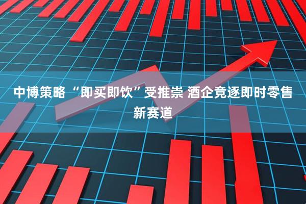 中博策略 “即买即饮”受推崇 酒企竞逐即时零售新赛道