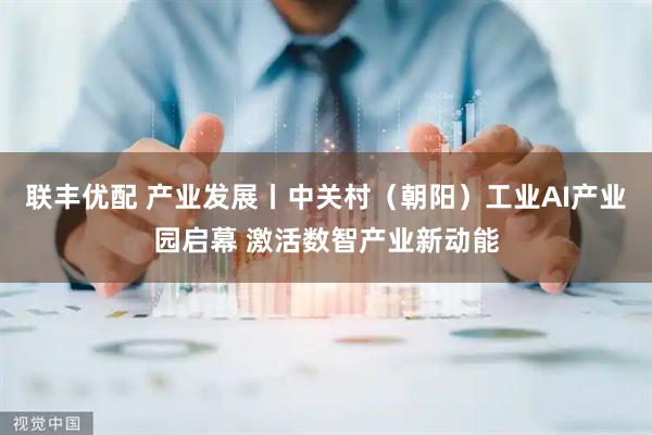 联丰优配 产业发展丨中关村（朝阳）工业AI产业园启幕 激活数智产业新动能