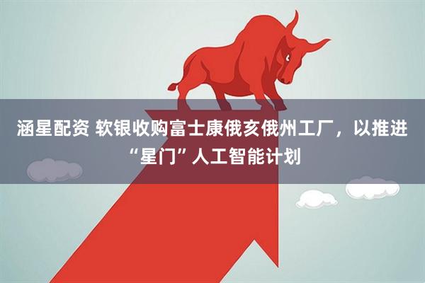 涵星配资 软银收购富士康俄亥俄州工厂，以推进“星门”人工智能计划