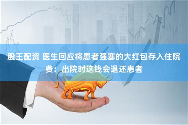 股王配资 医生回应将患者强塞的大红包存入住院费：出院时这钱会退还患者