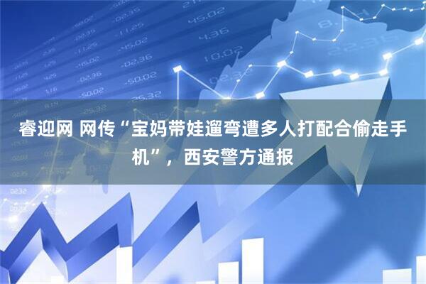 睿迎网 网传“宝妈带娃遛弯遭多人打配合偷走手机”，西安警方通报
