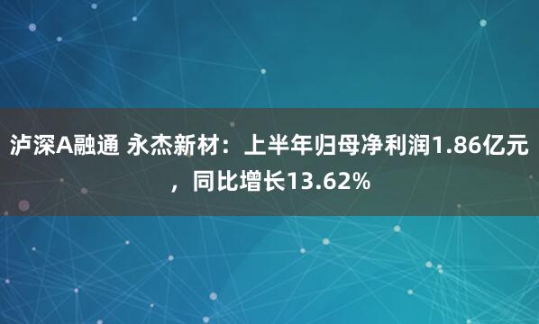 泸深A融通 永杰新材：上半年归母净利润1.86亿元，同比增长13.62%