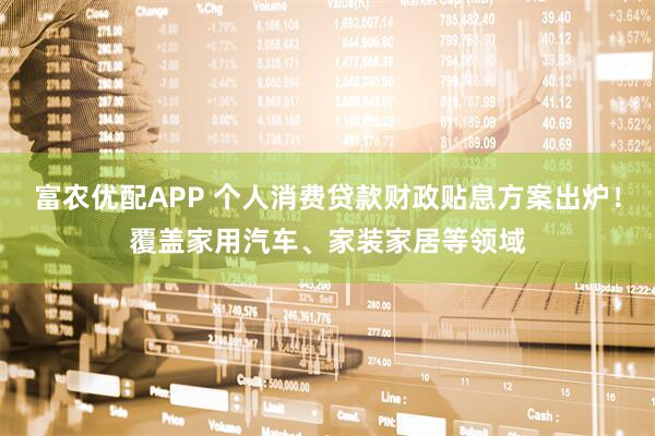 富农优配APP 个人消费贷款财政贴息方案出炉！覆盖家用汽车、家装家居等领域