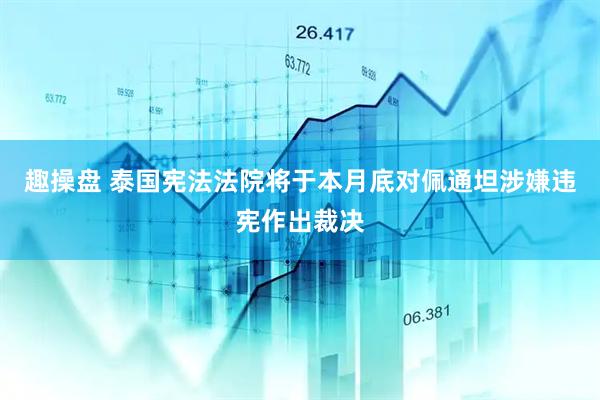 趣操盘 泰国宪法法院将于本月底对佩通坦涉嫌违宪作出裁决