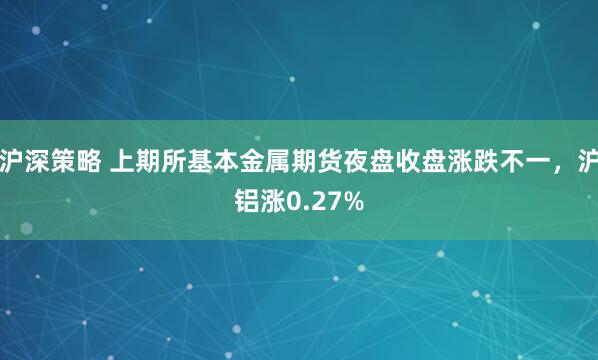 沪深策略 上期所基本金属期货夜盘收盘涨跌不一，沪铝涨0.27%