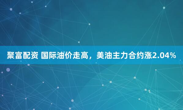 聚富配资 国际油价走高，美油主力合约涨2.04%