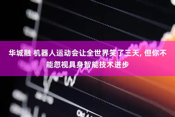 华城融 机器人运动会让全世界笑了三天, 但你不能忽视具身智能技术进步
