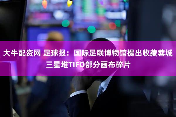 大牛配资网 足球报：国际足联博物馆提出收藏蓉城三星堆TIFO部分画布碎片