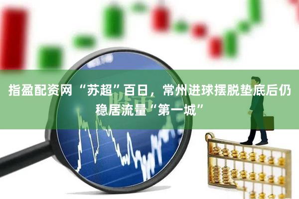 指盈配资网 “苏超”百日，常州进球摆脱垫底后仍稳居流量“第一城”