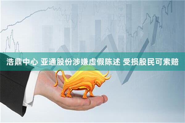 浩鼎中心 亚通股份涉嫌虚假陈述 受损股民可索赔