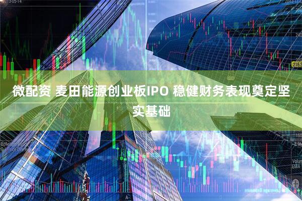 微配资 麦田能源创业板IPO 稳健财务表现奠定坚实基础