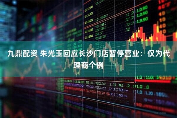 九鼎配资 朱光玉回应长沙门店暂停营业：仅为代理商个例