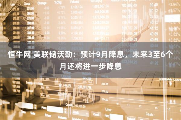 恒牛网 美联储沃勒：预计9月降息，未来3至6个月还将进一步降息