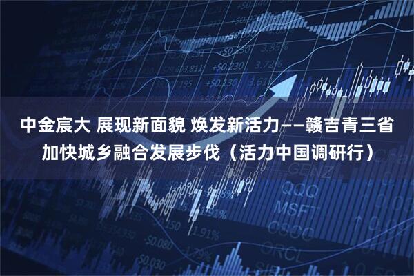 中金宸大 展现新面貌 焕发新活力——赣吉青三省加快城乡融合发展步伐（活力中国调研行）