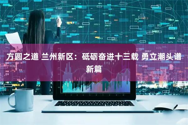 方圆之道 兰州新区：砥砺奋进十三载 勇立潮头谱新篇