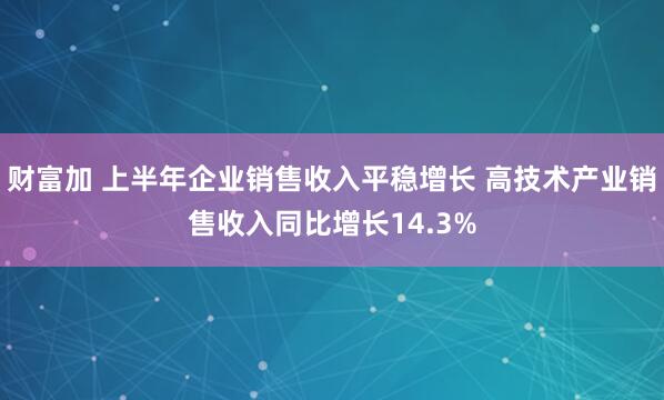 财富加 上半年企业销售收入平稳增长 高技术产业销售收入同比增长14.3%