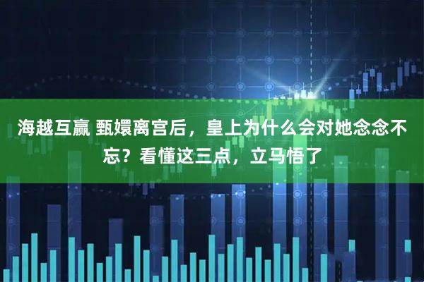 海越互赢 甄嬛离宫后，皇上为什么会对她念念不忘？看懂这三点，立马悟了