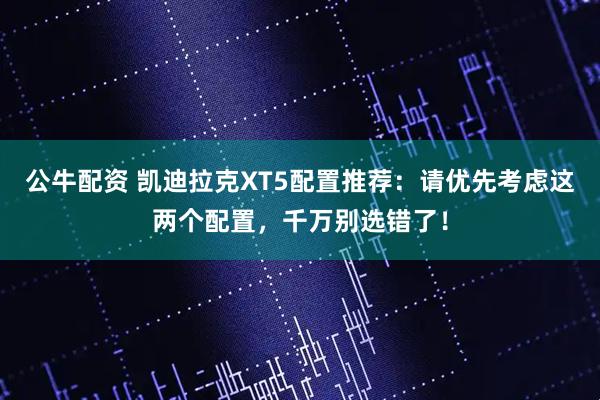 公牛配资 凯迪拉克XT5配置推荐：请优先考虑这两个配置，千万别选错了！